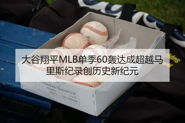 大谷翔平MLB单季60轰达成超越马里斯纪录创历史新纪元